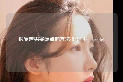 报复渣男实际点的方法(处理不忟toggle)