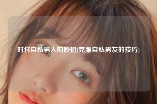 对付自私男人的妙招(克服自私男友的技巧)