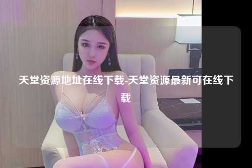天堂资源地址在线下载-天堂资源最新可在线下载