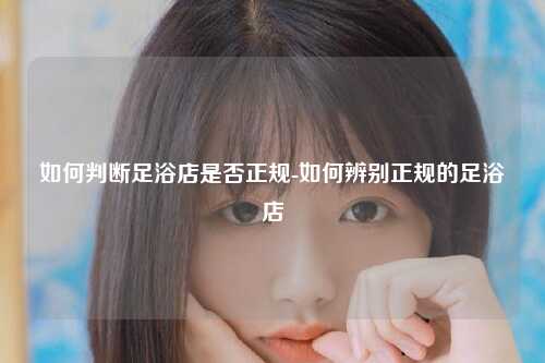 如何判断足浴店是否正规-如何辨别正规的足浴店