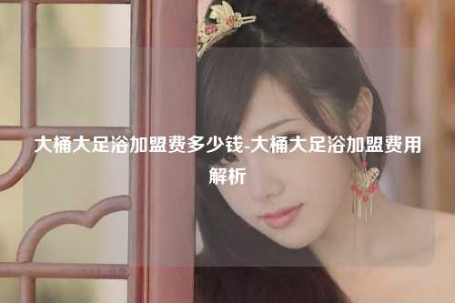 大桶大足浴加盟费多少钱-大桶大足浴加盟费用解析