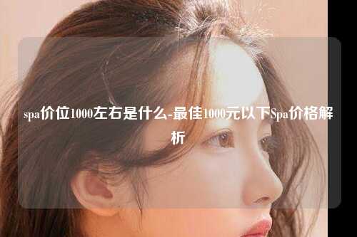 spa价位1000左右是什么-最佳1000元以下Spa价格解析