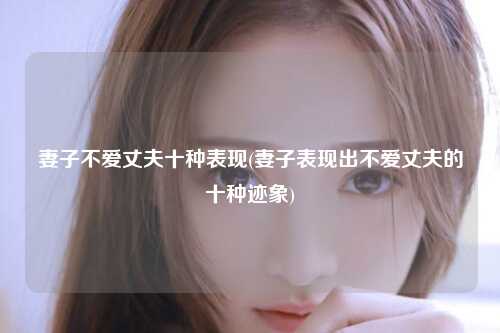 妻子不爱丈夫十种表现(妻子表现出不爱丈夫的十种迹象)
