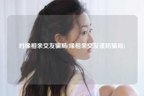 对缘相亲交友骗局(缘相亲交友谨防骗局)
