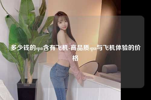 多少钱的spa含有飞机-高品质spa与飞机体验的价格