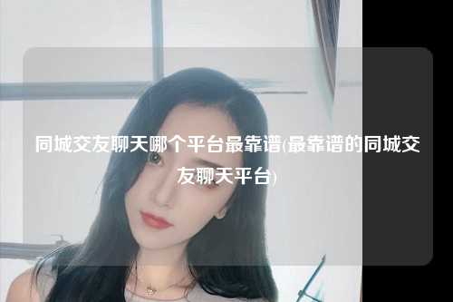 同城交友聊天哪个平台最靠谱(最靠谱的同城交友聊天平台)