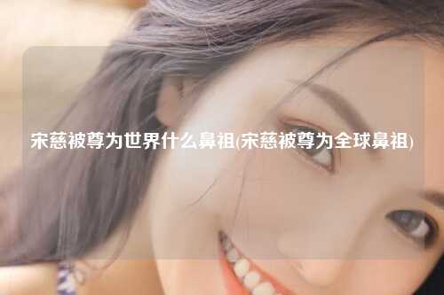 宋慈被尊为世界什么鼻祖(宋慈被尊为全球鼻祖)