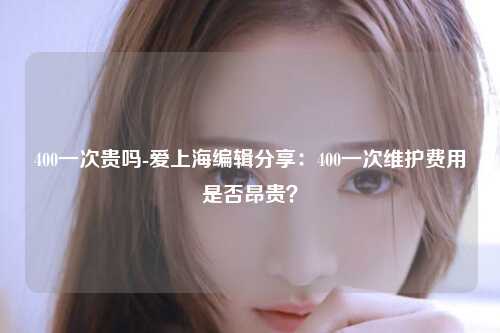 400一次贵吗-爱上海编辑分享：400一次维护费用是否昂贵？