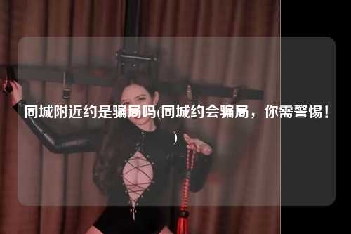 同城附近约是骗局吗(同城约会骗局，你需警惕！)