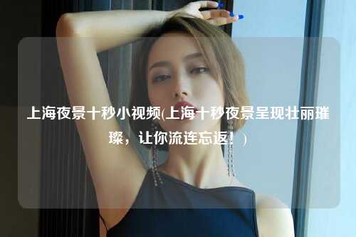 上海夜景十秒小视频(上海十秒夜景呈现壮丽璀璨，让你流连忘返！)