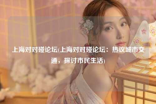 上海对对碰论坛(上海对对碰论坛：热议城市交通，探讨市民生活)
