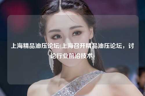 上海精品油压论坛(上海召开精品油压论坛，讨论行业前沿技术)