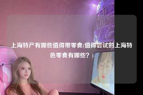 上海特产有哪些值得带零食(值得尝试的上海特色零食有哪些？)