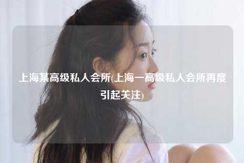 上海某高级私人会所(上海一高级私人会所再度引起关注)
