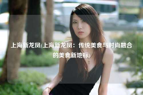 上海新龙凤(上海新龙凤:传统美食与时尚融合的美食新地标)