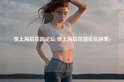 夜上海后花园论坛(夜上海后花园论坛探索)