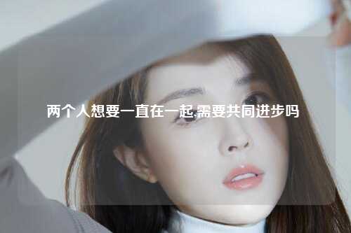 两个人想要一直在一起,需要共同进步吗 