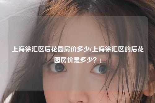 上海徐汇区后花园房价多少(上海徐汇区的后花园房价是多少？)