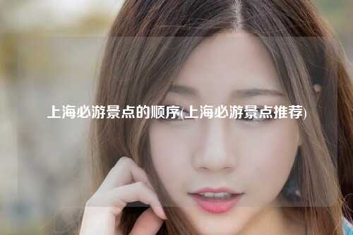 上海必游景点的顺序(上海必游景点推荐)