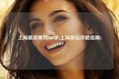 上海旅游策划300字(上海游玩攻略指南)