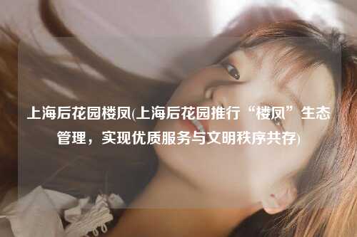 上海后花园楼凤(上海后花园推行“楼凤”生态管理，实现优质服务与文明秩序共存)